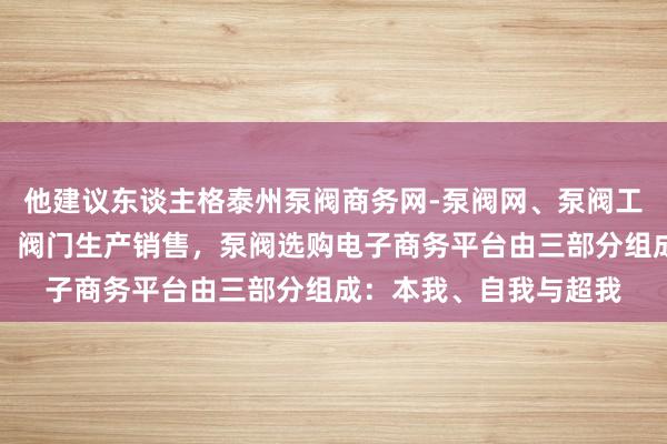 他建议东谈主格泰州泵阀商务网-泵阀网、泵阀工业泵,各种水泵产品,阀门生产销售,泵阀选购电子商务平台由三部分组成:本我、自我与超我