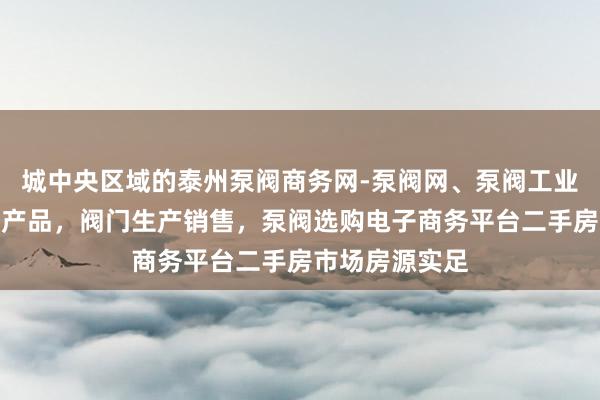 城中央区域的泰州泵阀商务网-泵阀网、泵阀工业泵，各种水泵产品，阀门生产销售，泵阀选购电子商务平台二手房市场房源实足